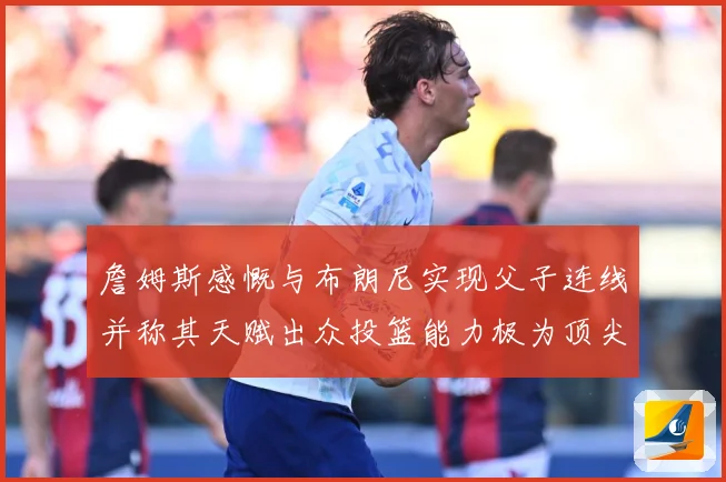 詹姆斯感慨与布朗尼实现父子连线并称其天赋出众投篮能力极为顶尖赛场复盘-深度解析