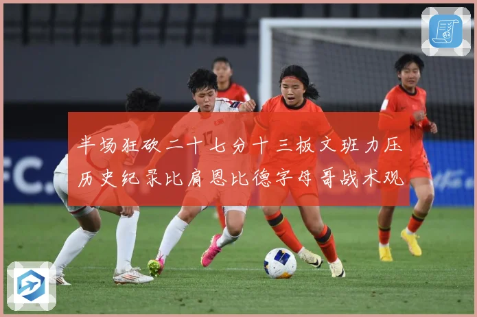 半场狂砍二十七分十三板文班力压历史纪录比肩恩比德字母哥战术观察-深度解析