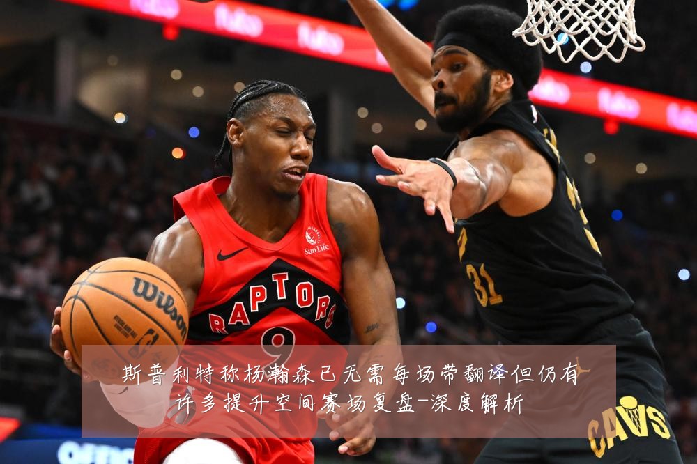 斯普利特称杨瀚森已无需每场带翻译但仍有许多提升空间赛场复盘-深度解析