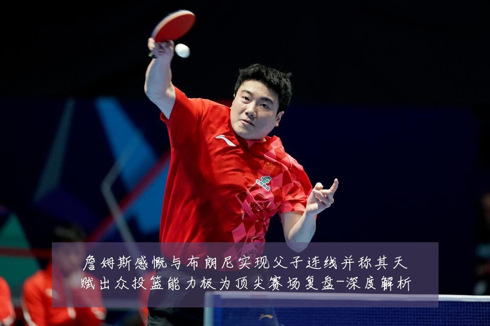 詹姆斯感慨与布朗尼实现父子连线并称其天赋出众投篮能力极为顶尖赛场复盘-深度解析